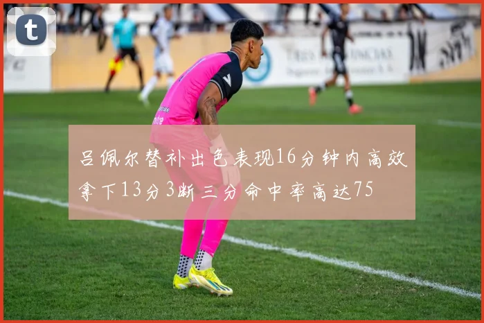 吕佩尔替补出色表现16分钟内高效拿下13分3断三分命中率高达75