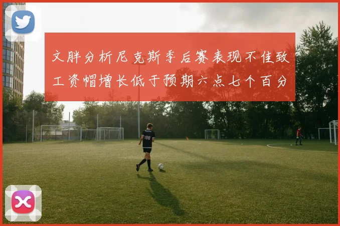 文胖分析尼克斯季后赛表现不佳致工资帽增长低于预期六点七个百分点