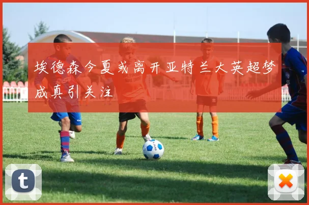 埃德森今夏或离开亚特兰大英超梦成真引关注
