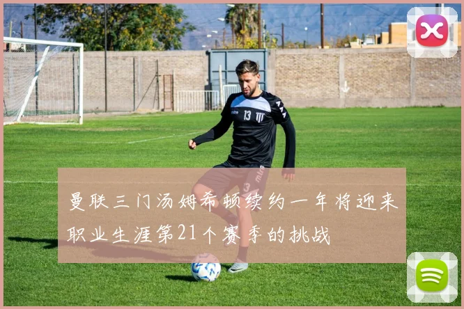 曼联三门汤姆希顿续约一年将迎来职业生涯第21个赛季的挑战