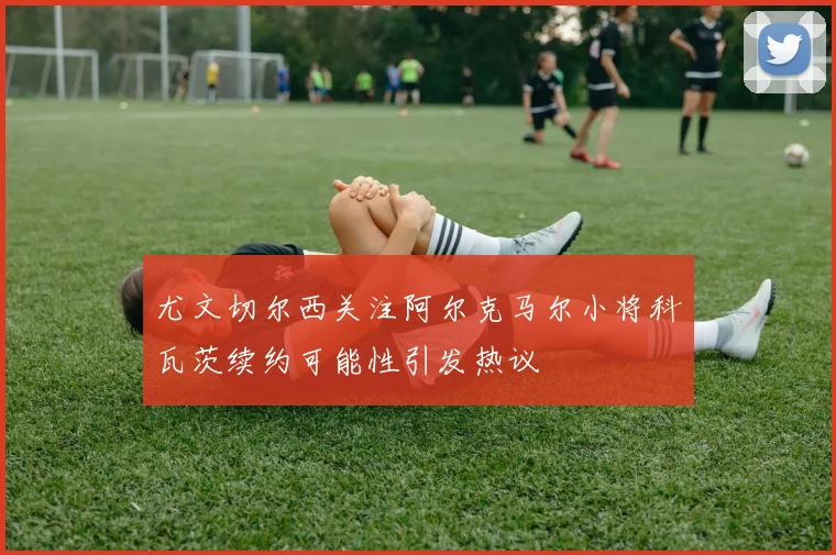 尤文切尔西关注阿尔克马尔小将科瓦茨续约可能性引发热议