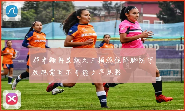 邓卓翔再度救火三镇稳住阵脚防守改观需时不可能立竿见影