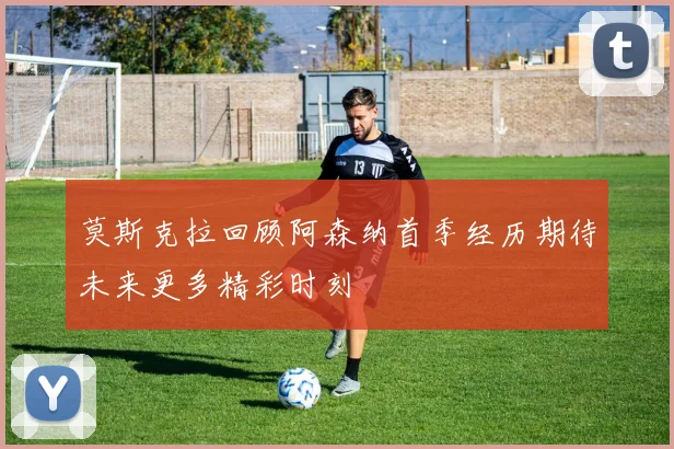莫斯克拉回顾阿森纳首季经历期待未来更多精彩时刻