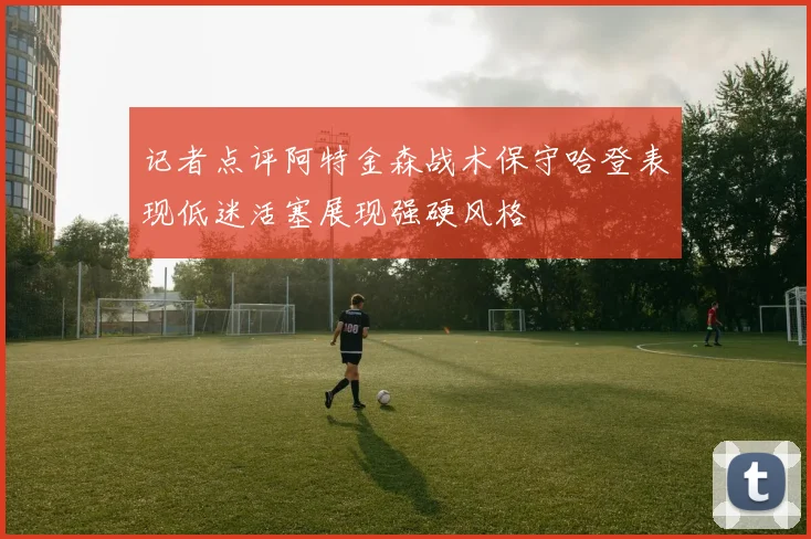 记者点评阿特金森战术保守哈登表现低迷活塞展现强硬风格