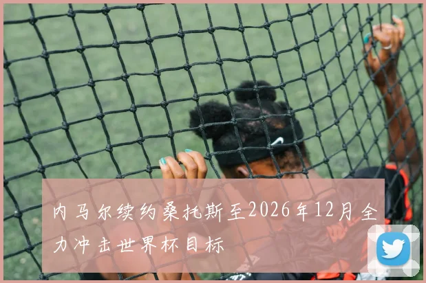 内马尔续约桑托斯至2026年12月全力冲击世界杯目标