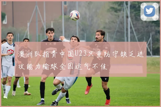 澳洲队指责中国U23只重防守缺乏进攻能力输球全因运气不佳