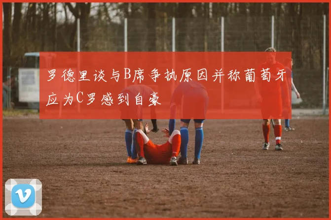 罗德里谈与B席争执原因并称葡萄牙应为C罗感到自豪