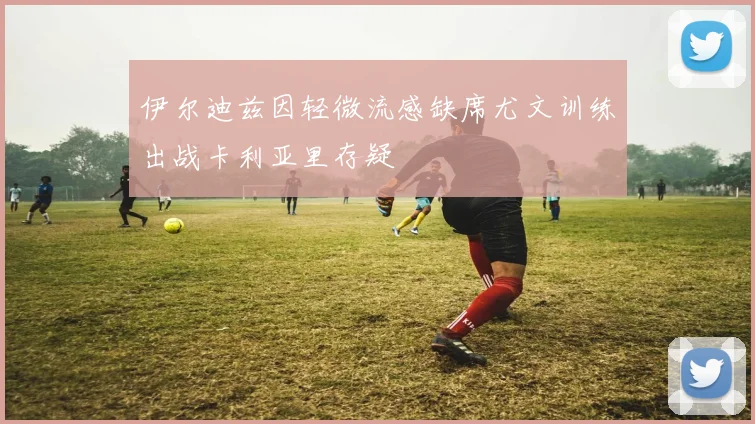 伊尔迪兹因轻微流感缺席尤文训练出战卡利亚里存疑