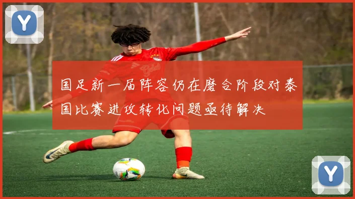 国足新一届阵容仍在磨合阶段对泰国比赛进攻转化问题亟待解决