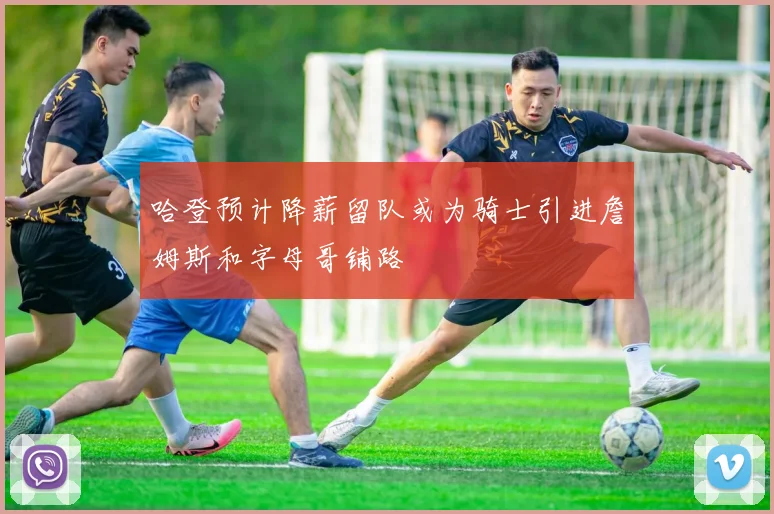 哈登预计降薪留队或为骑士引进詹姆斯和字母哥铺路