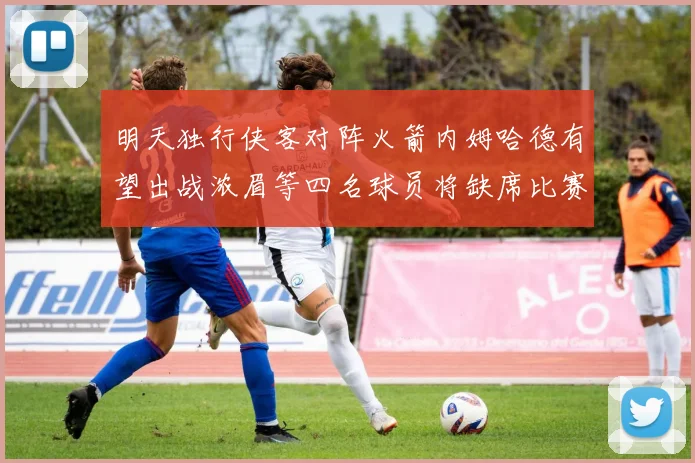 明天独行侠客对阵火箭内姆哈德有望出战浓眉等四名球员将缺席比赛