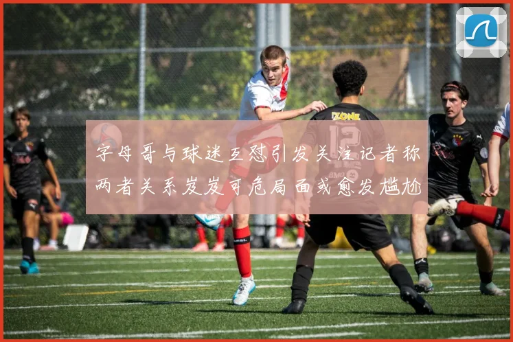 字母哥与球迷互怼引发关注记者称两者关系岌岌可危局面或愈发尴尬