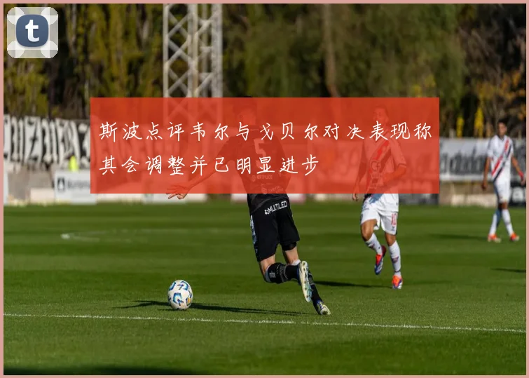 斯波点评韦尔与戈贝尔对决表现称其会调整并已明显进步