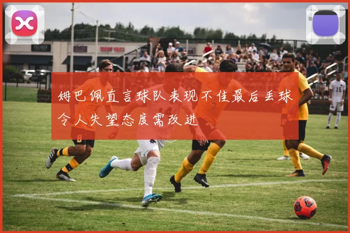姆巴佩直言球队表现不佳最后丢球令人失望态度需改进