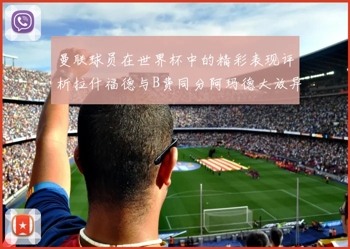 曼联球员在世界杯中的精彩表现评析拉什福德与B费同分阿玛德大放异彩