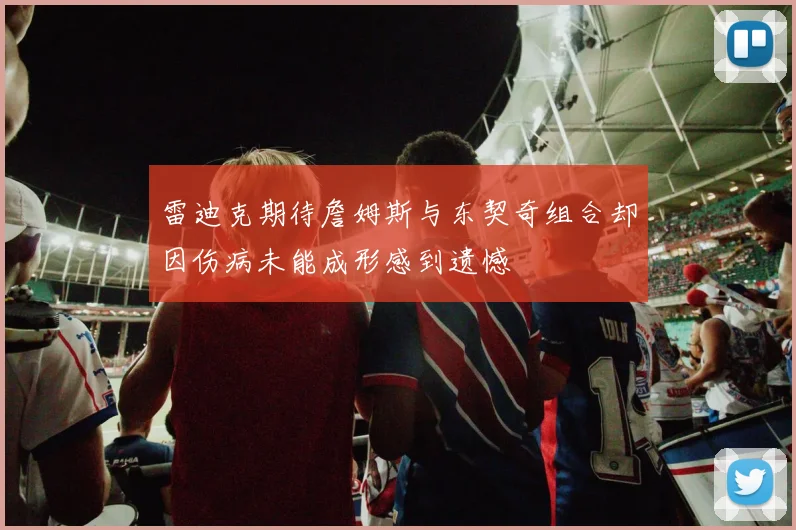 雷迪克期待詹姆斯与东契奇组合却因伤病未能成形感到遗憾