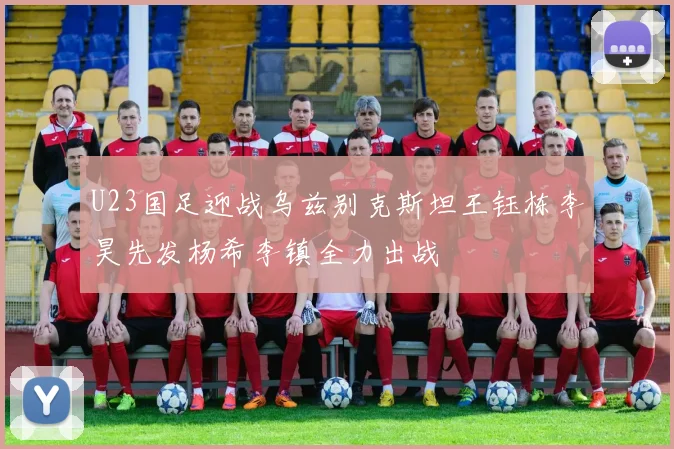U23国足迎战乌兹别克斯坦王钰栋李昊先发杨希李镇全力出战