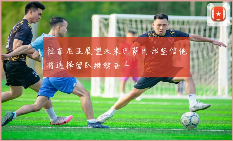 拉菲尼亚展望未来巴萨内部坚信他将选择留队继续奋斗