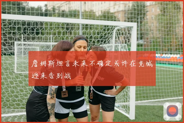詹姆斯坦言未来不确定或许在克城迎来告别战