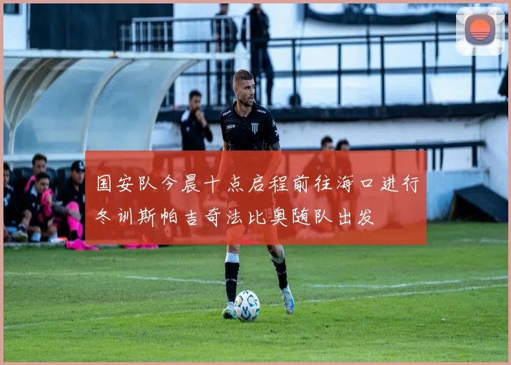 国安队今晨十点启程前往海口进行冬训斯帕吉奇法比奥随队出发