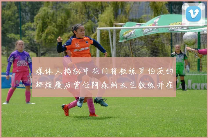 媒体人揭秘申花门将教练罗伯茨的辉煌履历曾任阿森纳米兰教练并在华夏执教