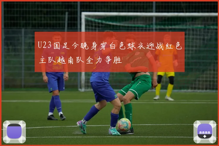 U23国足今晚身穿白色球衣迎战红色主队越南队全力争胜