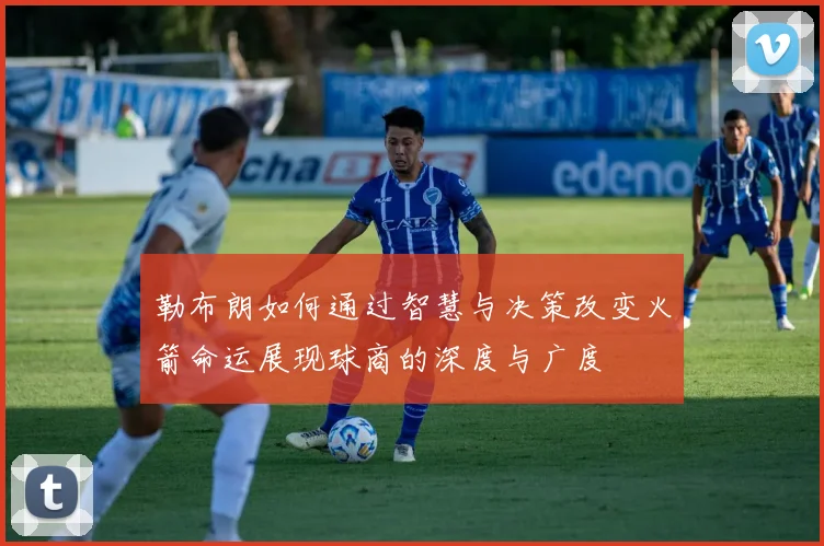 勒布朗如何通过智慧与决策改变火箭命运展现球商的深度与广度