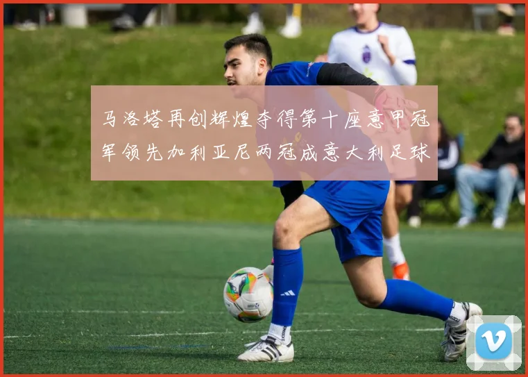 马洛塔再创辉煌夺得第十座意甲冠军领先加利亚尼两冠成意大利足球传奇