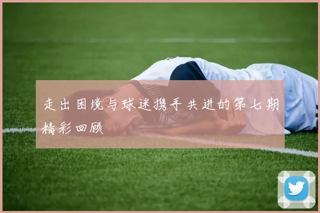 走出困境与球迷携手共进的第七期精彩回顾
