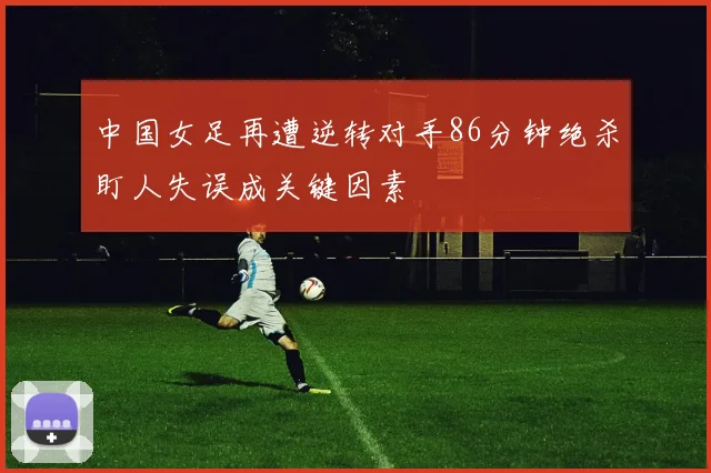 中国女足再遭逆转对手86分钟绝杀盯人失误成关键因素