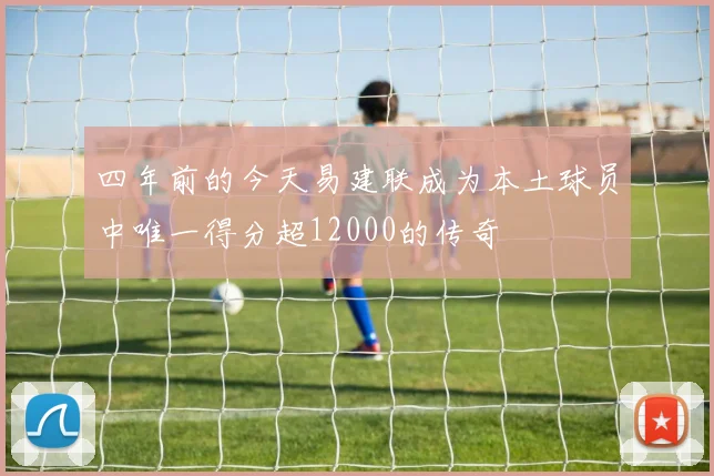 四年前的今天易建联成为本土球员中唯一得分超12000的传奇