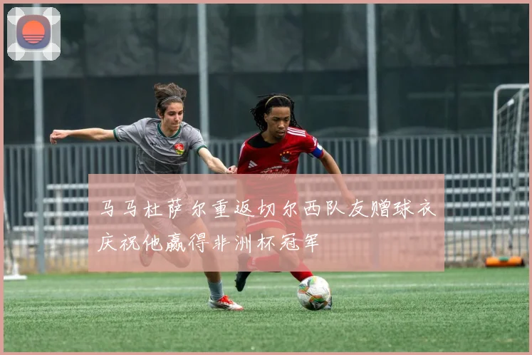 马马杜萨尔重返切尔西队友赠球衣庆祝他赢得非洲杯冠军