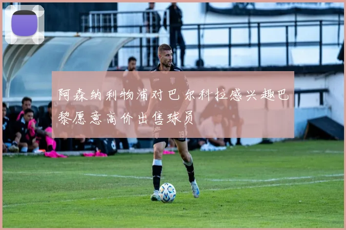 阿森纳利物浦对巴尔科拉感兴趣巴黎愿意高价出售球员
