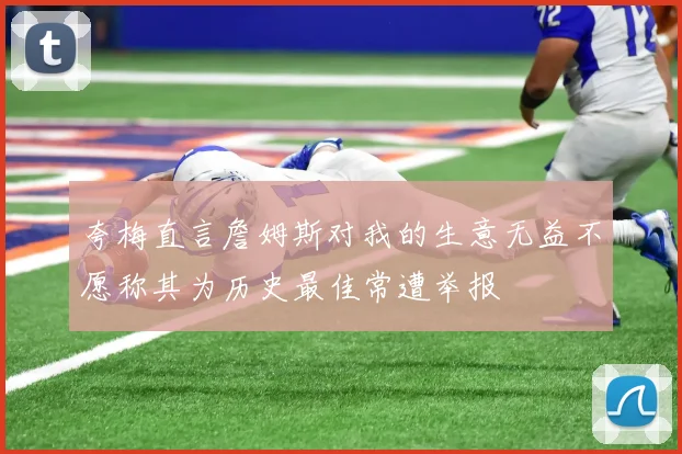 夸梅直言詹姆斯对我的生意无益不愿称其为历史最佳常遭举报
