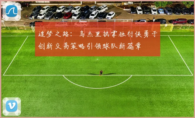 追梦之路：乌杰里执掌独行侠勇于创新交易策略引领球队新篇章