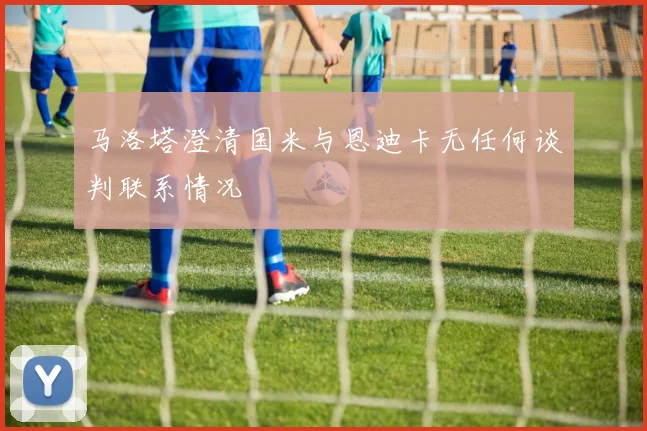 马洛塔澄清国米与恩迪卡无任何谈判联系情况