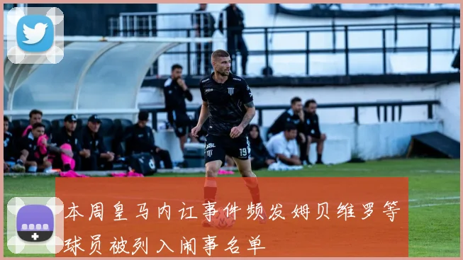 本周皇马内讧事件频发姆贝维罗等球员被列入闹事名单