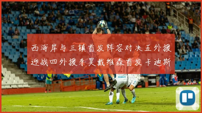 西海岸与三镇首发阵容对决五外援迎战四外援李昊戴维森首发卡迪斯出战