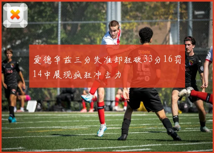 爱德华兹三分失准却狂砍33分16罚14中展现疯狂冲击力
